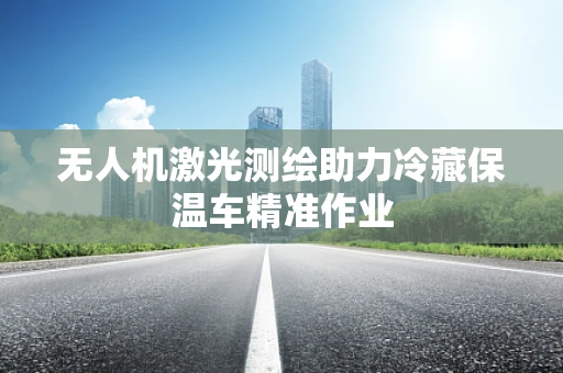 无人机激光测绘助力冷藏保温车精准作业