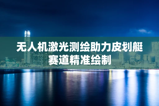 无人机激光测绘助力皮划艇赛道精准绘制