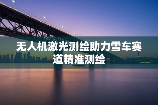 无人机激光测绘助力雪车赛道精准测绘