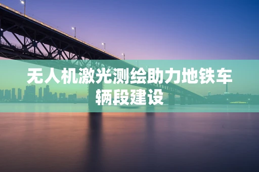 无人机激光测绘助力地铁车辆段建设