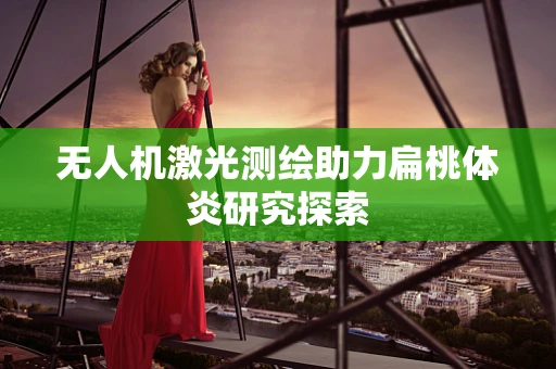无人机激光测绘助力扁桃体炎研究探索