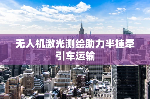 无人机激光测绘助力半挂牵引车运输