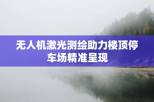 无人机激光测绘助力楼顶停车场精准呈现