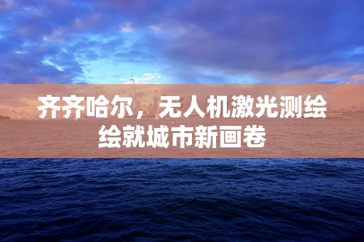 齐齐哈尔，无人机激光测绘绘就城市新画卷