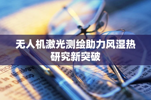无人机激光测绘助力风湿热研究新突破