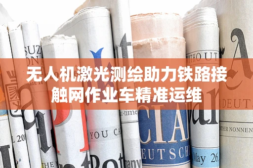 无人机激光测绘助力铁路接触网作业车精准运维