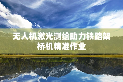 无人机激光测绘助力铁路架桥机精准作业
