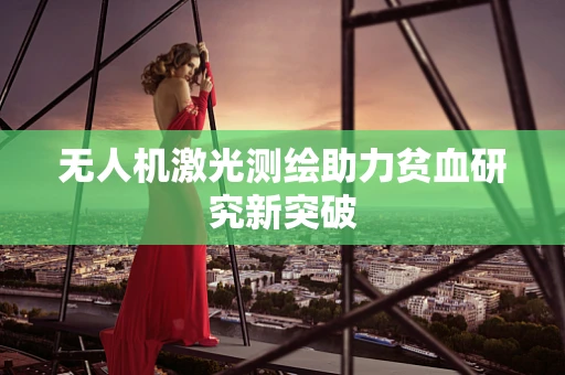 无人机激光测绘助力贫血研究新突破