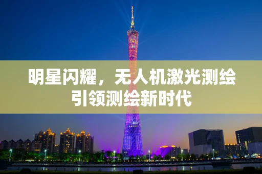 明星闪耀，无人机激光测绘引领测绘新时代