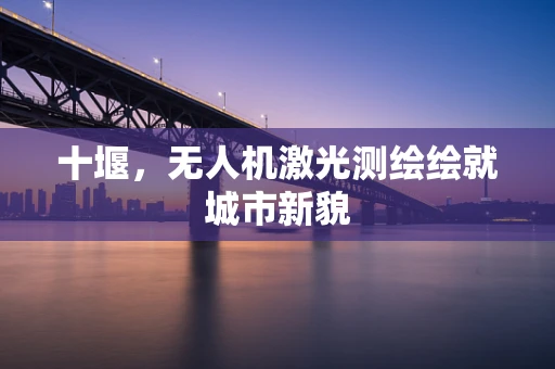 十堰，无人机激光测绘绘就城市新貌