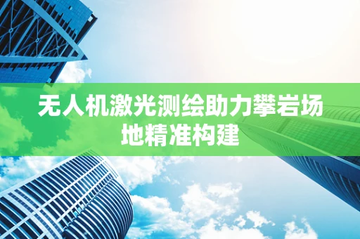 无人机激光测绘助力攀岩场地精准构建