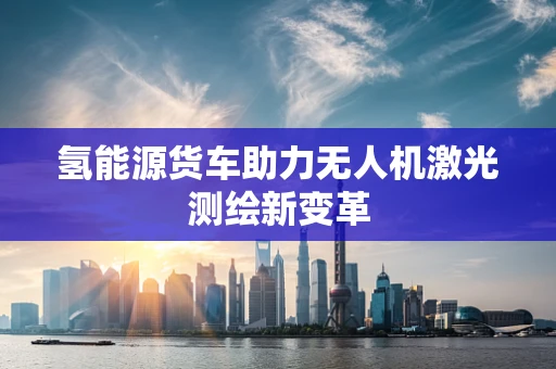 氢能源货车助力无人机激光测绘新变革