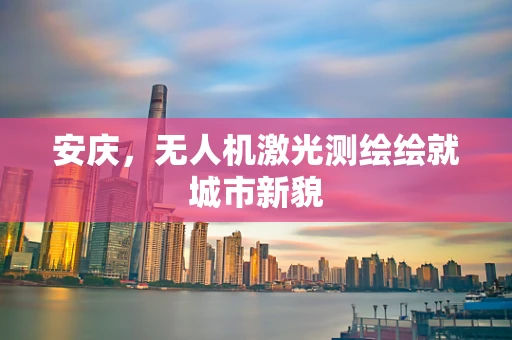 安庆，无人机激光测绘绘就城市新貌