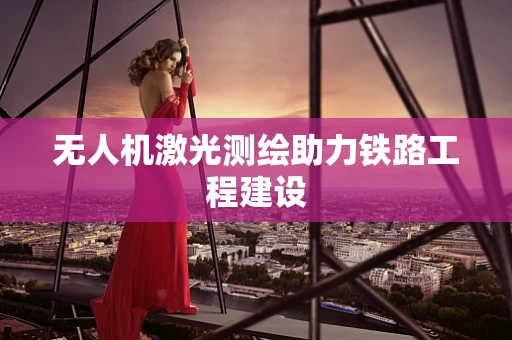 无人机激光测绘助力铁路工程建设