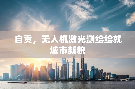 自贡，无人机激光测绘绘就城市新貌
