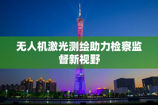 无人机激光测绘助力检察监督新视野