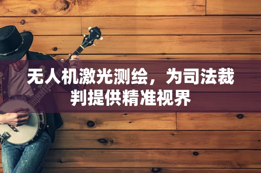 无人机激光测绘，为司法裁判提供精准视界