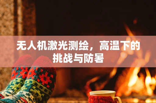 无人机激光测绘，高温下的挑战与防暑