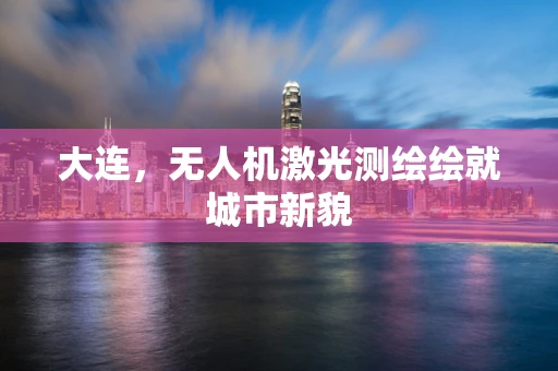 大连，无人机激光测绘绘就城市新貌