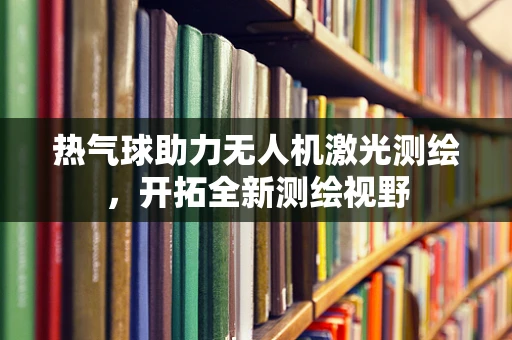 热气球助力无人机激光测绘，开拓全新测绘视野
