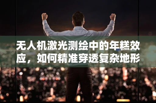 无人机激光测绘中的年糕效应，如何精准穿透复杂地形？