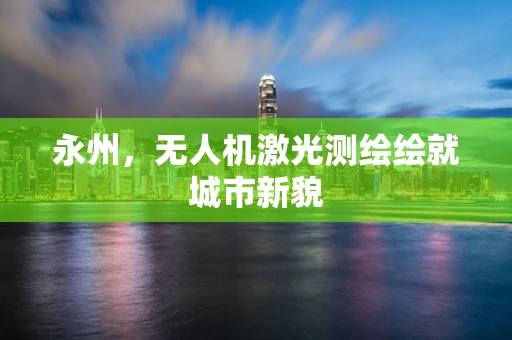 永州，无人机激光测绘绘就城市新貌