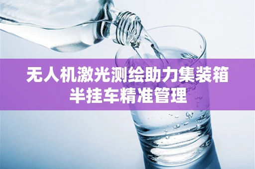 无人机激光测绘助力集装箱半挂车精准管理
