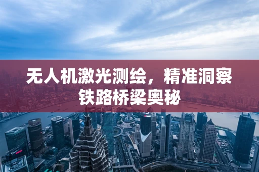无人机激光测绘，精准洞察铁路桥梁奥秘