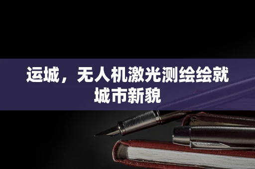 运城，无人机激光测绘绘就城市新貌