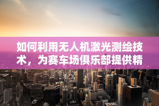 如何利用无人机激光测绘技术，为赛车场俱乐部提供精准的场地监测？