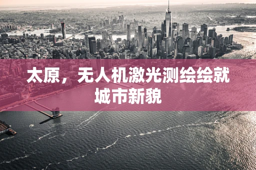 太原，无人机激光测绘绘就城市新貌