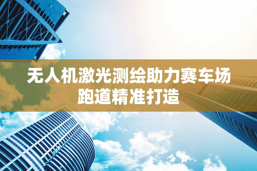 无人机激光测绘助力赛车场跑道精准打造