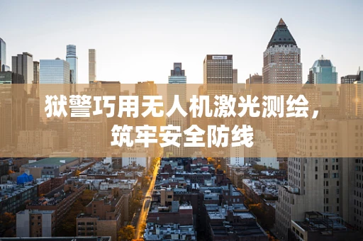 狱警巧用无人机激光测绘，筑牢安全防线