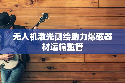无人机激光测绘助力爆破器材运输监管