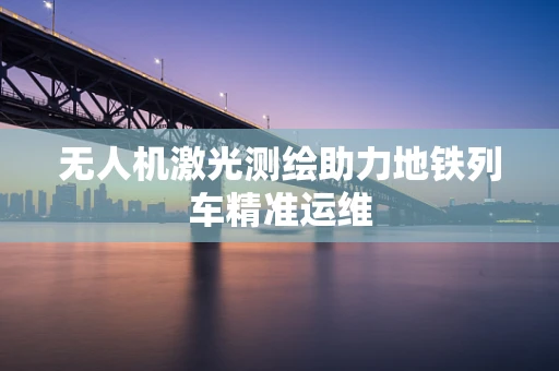 无人机激光测绘助力地铁列车精准运维