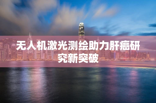 无人机激光测绘助力肝癌研究新突破