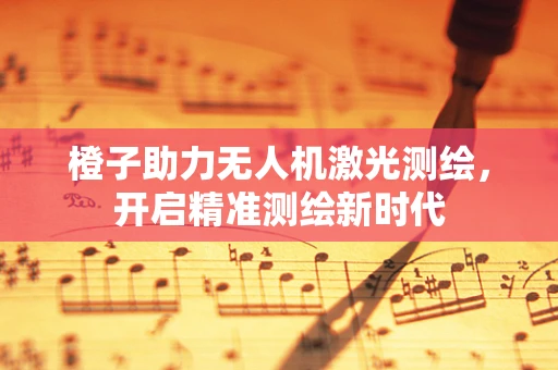 橙子助力无人机激光测绘，开启精准测绘新时代