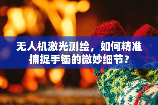 无人机激光测绘，如何精准捕捉手镯的微妙细节？