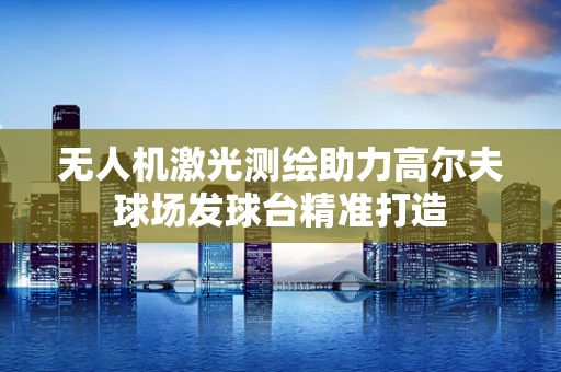 无人机激光测绘助力高尔夫球场发球台精准打造