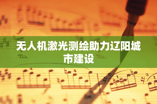 无人机激光测绘助力辽阳城市建设