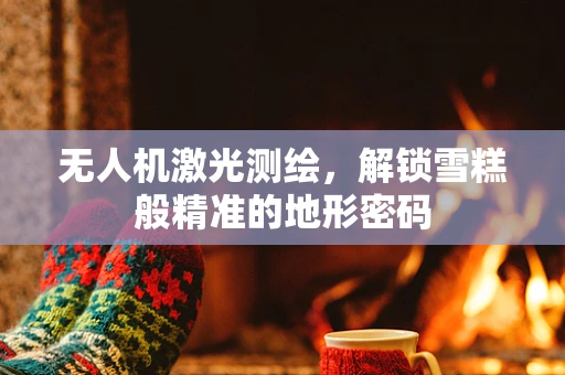 无人机激光测绘，解锁雪糕般精准的地形密码