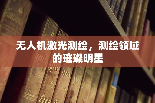 无人机激光测绘，测绘领域的璀璨明星
