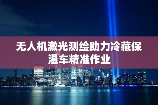 无人机激光测绘助力冷藏保温车精准作业