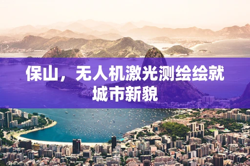 保山，无人机激光测绘绘就城市新貌
