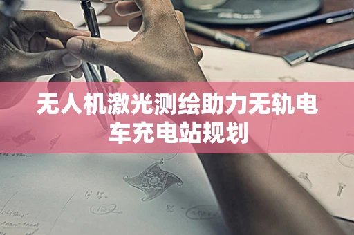 无人机激光测绘助力无轨电车充电站规划