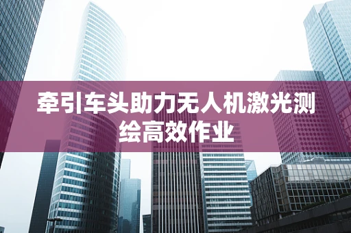 牵引车头助力无人机激光测绘高效作业