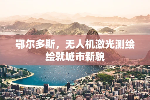 鄂尔多斯，无人机激光测绘绘就城市新貌
