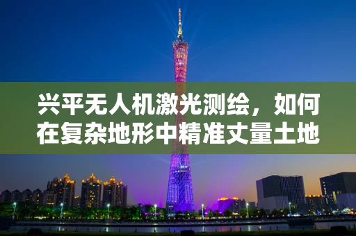 兴平无人机激光测绘，如何在复杂地形中精准丈量土地？