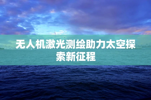 无人机激光测绘助力太空探索新征程