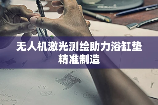 无人机激光测绘助力浴缸垫精准制造